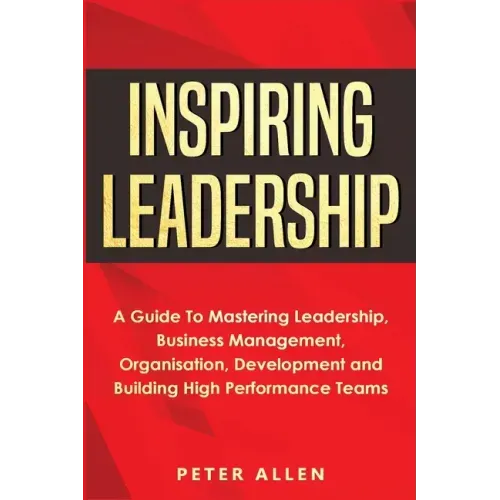 Inspiring Leadership: A Guide To Mastering Leadership, Business Management, Organisation, Development and Building High Performance Teams