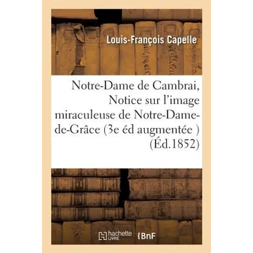 Notre-Dame de Cambrai, ou Notice sur l'image miraculeuse de Notre-Dame-de-Grâce 3e édition: augmentée de documents inédits