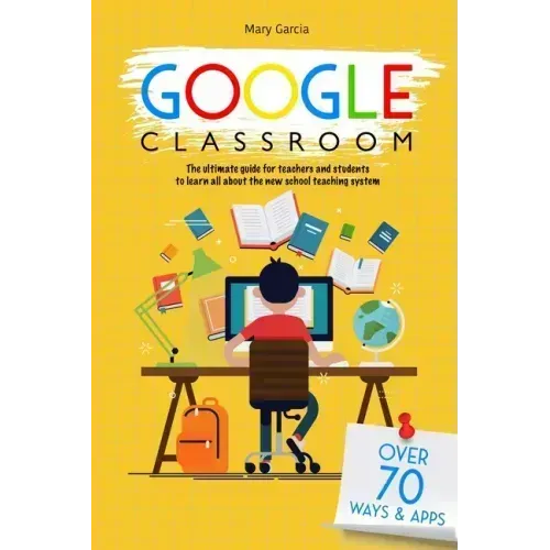 Google Classroom: The Ultimate Guide for Teachers and Students with Over 70+ Ways and 60 Apps to Learn all About the New School Teaching System