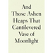 And Those Ashen Heaps That Cantilevered Vase of Moonlight