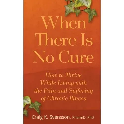When There Is No Cure: How to Thrive While Living with the Pain and Suffering of Chronic Illness