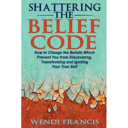Shattering The Belief Code: How to Change the Beliefs Which Prevent You from Discovering, Transforming and Igniting Your True Self
