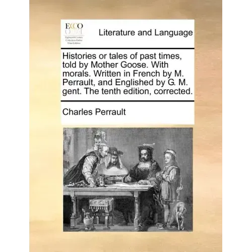 Histories or Tales of Past Times, Told by Mother Goose. with Morals. Written in French by M. Perrault, and Englished by G. M. Gent. the Tenth Edition,