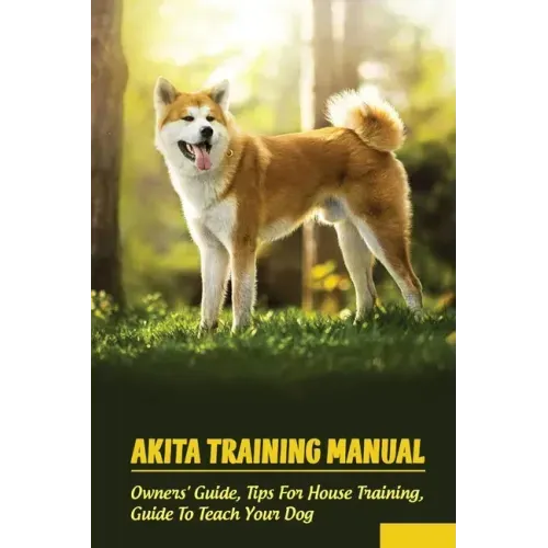 Akita Training Manual: Owners' Guide, Tips For House Training, Guide To Teach Your Dog: How To Train A Akita To Behave