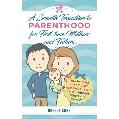 Smooth Transition to Parenthood for First Time Mothers and Fathers: How to Adapt and Embrace your New Life as a Parent without Stress and Worries