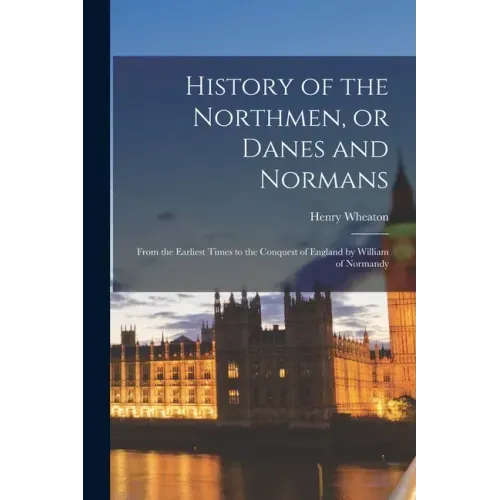 History of the Northmen, or Danes and Normans: From the Earliest Times to the Conquest of England by William of Normandy