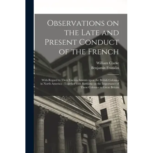 Observations on the Late and Present Conduct of the French [microform]: With Regard to Their Encroachments Upon the British Colonies in North America: