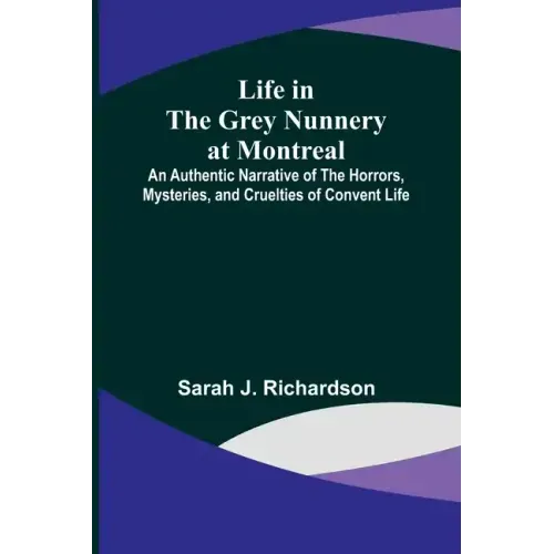 Life in the Grey Nunnery at Montreal: An Authentic Narrative of the Horrors, Mysteries, and Cruelties of Convent Life