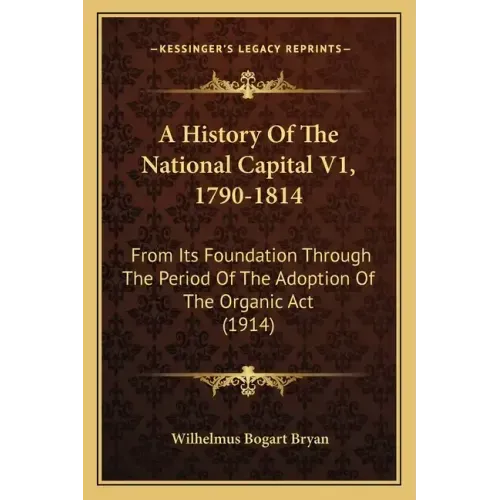 A History Of The National Capital V1, 1790-1814: From Its Foundation Through The Period Of The Adoption Of The Organic Act (1914)