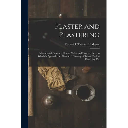Plaster and Plastering: Mortars and Cements, How to Make, and How to Use ... to Which Is Appended an Illustrated Glossary of Terms Used in Pla