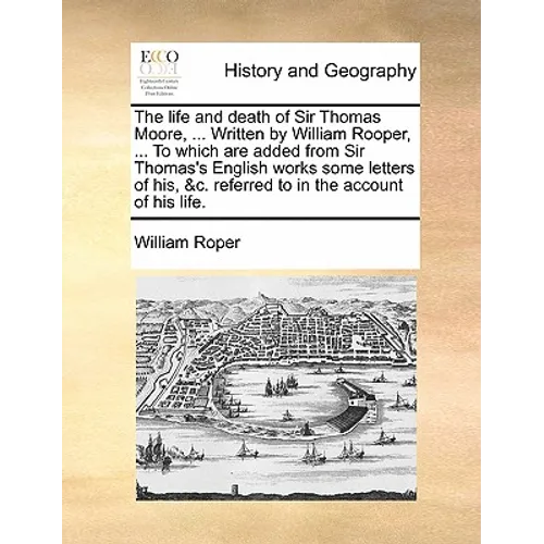 The Life and Death of Sir Thomas Moore, ... Written by William Rooper, ... to Which Are Added from Sir Thomas's English Works Some Letters of His, &C.