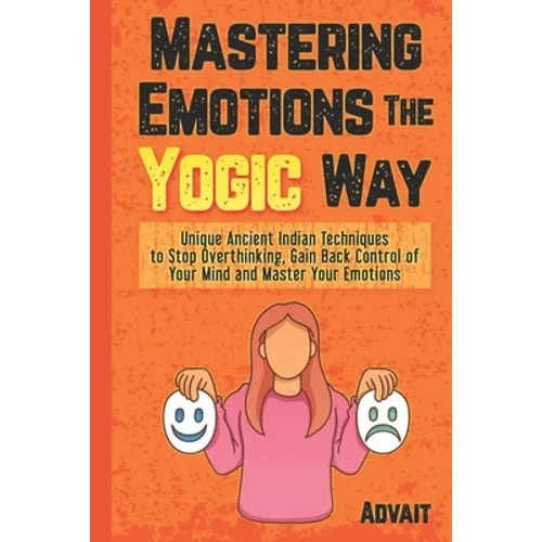 Mastering Emotions The Yogic Way: Unique Ancient Indian Techniques to Stop Overthinking, Gain Back the Control of Your Mind and Master Your Emotions.