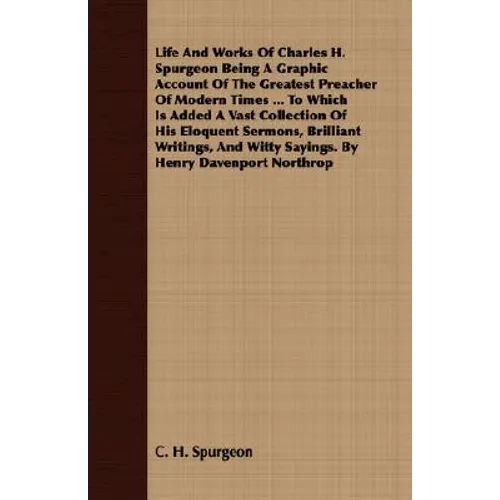 Life And Works Of Charles H. Spurgeon Being A Graphic Account Of The Greatest Preacher Of Modern Times ... To Which Is Added A Vast Collection Of His