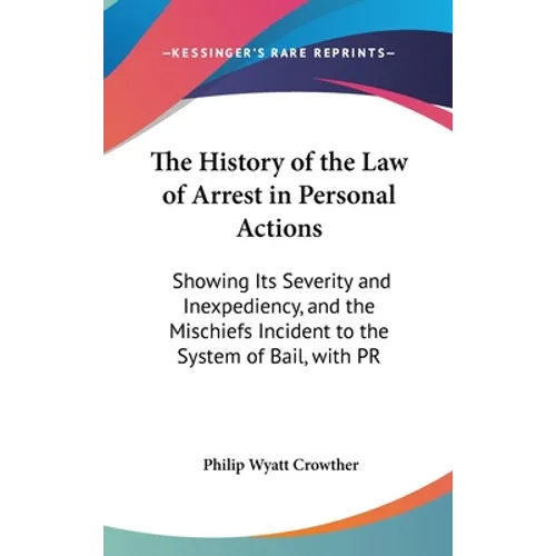 The History of the Law of Arrest in Personal Actions: Showing Its Severity and Inexpediency, and the Mischiefs Incident to the System of Bail, with PR - Hardcover
