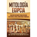 Mitología Egipcia: Una Guía Fascinante para Entender a los Dioses, Diosas, Monstruos y Mortales