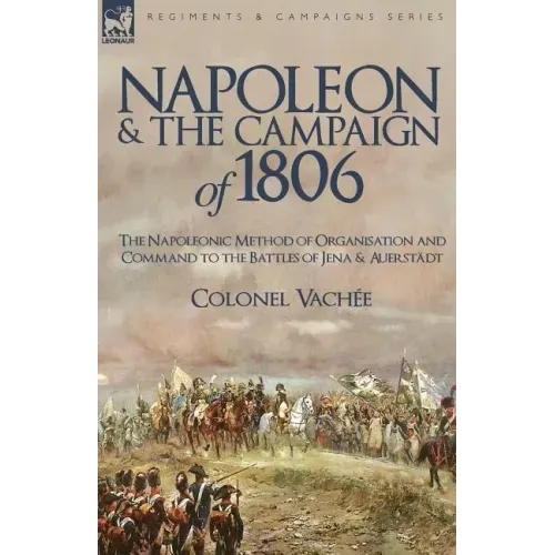 Napoleon and the Campaign of 1806: The Napoleonic Method of Organisation and Command to the Battles of Jena & Auerstadt