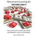 Retirement Investing for Income Only: How to Manage a Retirement Portfolio Only for Reliable, Long Term Income