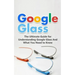 Google Glass: The Ultimate Guide for Understanding Google Glass And What You Need to Know