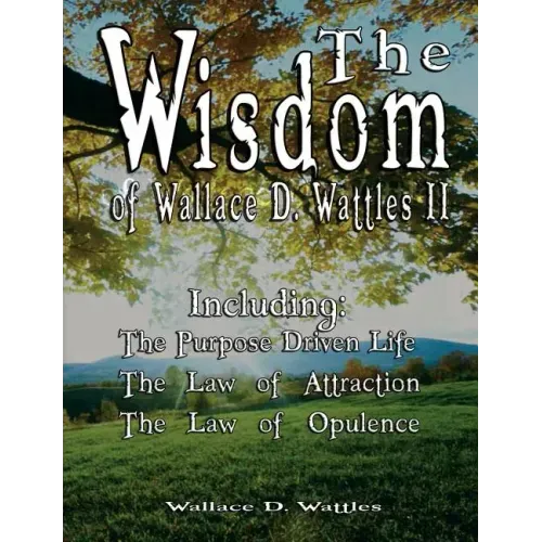 The Wisdom of Wallace D. Wattles II - Including: The Purpose Driven Life, The Law of Attraction & The Law of Opulence