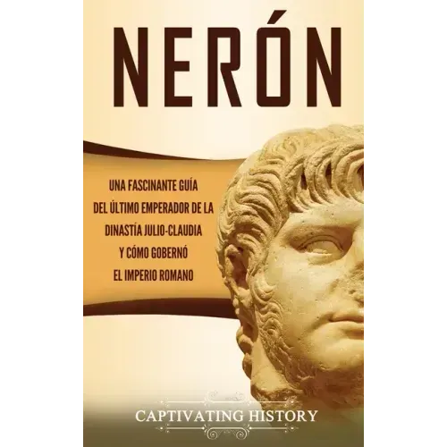 Nerón: Una fascinante guía del último emperador de la dinastía julio-claudia y cómo gobernó el Imperio romano