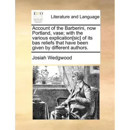Account of the Barberini, Now Portland, Vase; With the Various Explication[sic] of Its Bas Reliefs That Have Been Given by Different Authors.