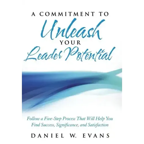 A Commitment to Unleash Your Leader Potential: Follow a Five-Step Process That Will Help You Find Success, Significance, and Satisfaction