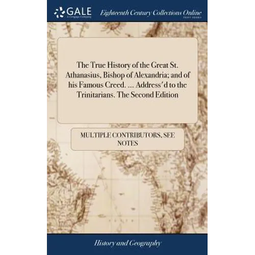The True History of the Great St. Athanasius, Bishop of Alexandria; and of his Famous Creed. ... Address'd to the Trinitarians. The Second Edition