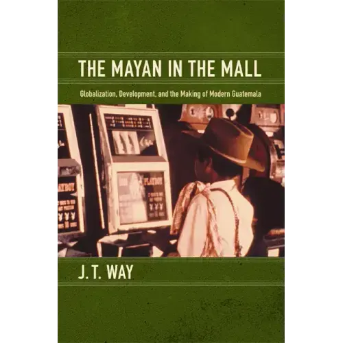 The Mayan in the Mall: Globalization, Development, and the Making of Modern Guatemala