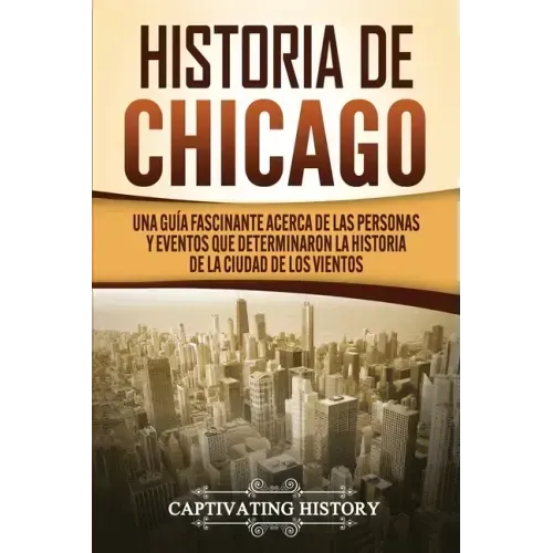 Historia de Chicago: Una Guía Fascinante Acerca de las Personas y Eventos que Determinaron la Historia de la Ciudad de los Vientos