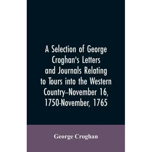 A selection of George Croghan's letters and journals relating to tours into the western country--November 16, 1750-November, 1765