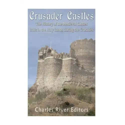 Crusader Castles: The History of the Medieval Castles Built in the Holy Lands during the Crusades