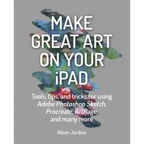 Make Great Art on Your iPad: Tools, Tips and Tricks for Using Adobe Photoshop Sketch, Procreate, Artrage and Many More