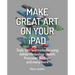 Make Great Art on Your iPad: Tools, Tips and Tricks for Using Adobe Photoshop Sketch, Procreate, Artrage and Many More