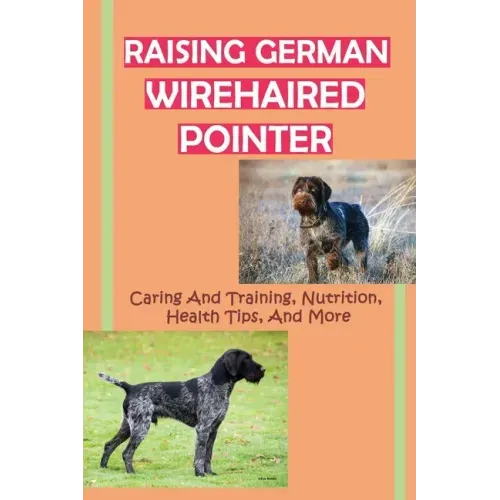 Raising German Wirehaired Pointer: Caring And Training, Nutrition, Health Tips, And More: How To Raise A German Wirehaired Pointer