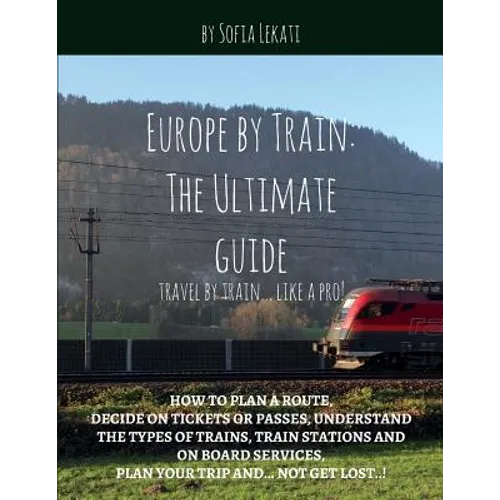 Europe by Train: The Ultimate Guide: How to plan a route, decide on tickets or passes, understand the types of trains, train stations a