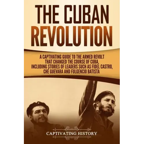 The Cuban Revolution: A Captivating Guide to the Armed Revolt That Changed the Course of Cuba, Including Stories of Leaders Such as Fidel Ca