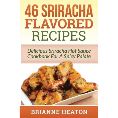46 Sriracha Flavored Recipes: Delicious Sriracha Hot Sauce Cookbook For A Spicy Palate