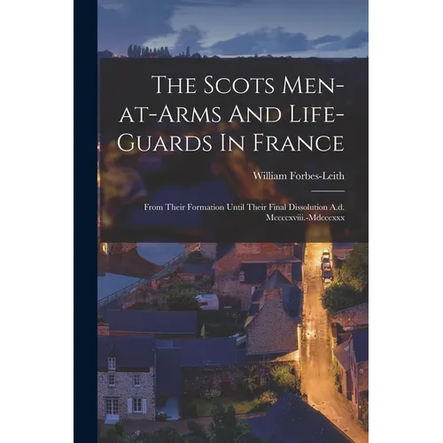 The Scots Men-at-arms And Life-guards In France: From Their Formation Until Their Final Dissolution A.d. Mccccxviii.-mdcccxxx