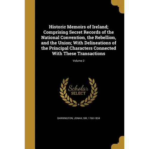 Historic Memoirs of Ireland; Comprising Secret Records of the National Convention, the Rebellion, and the Union; With Delineations of the Principal Ch
