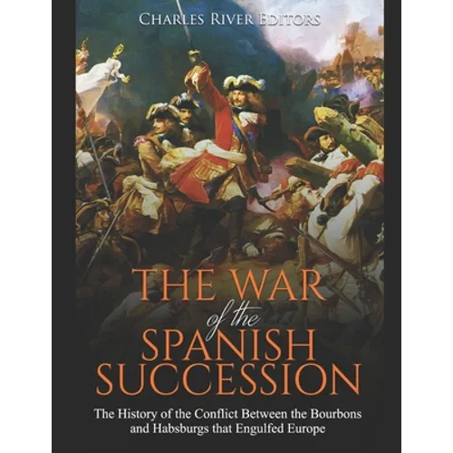 The War of the Spanish Succession: The History of the Conflict Between the Bourbons and Habsburgs that Engulfed Europe