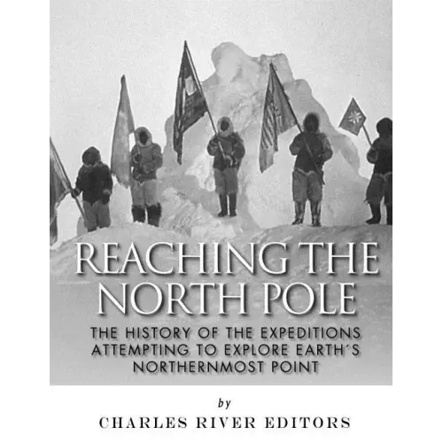 Reaching the North Pole: The History of the Expeditions Attempting to Explore Earth's Northernmost Point