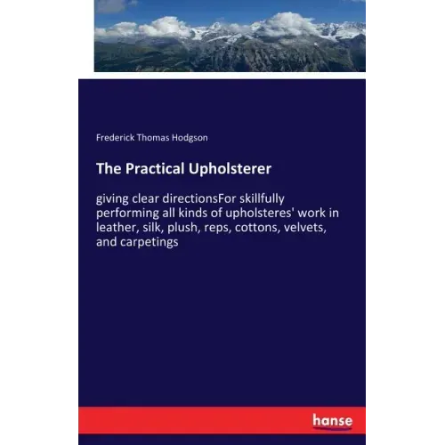 The Practical Upholsterer: giving clear directionsFor skillfully performing all kinds of upholsteres' work in leather, silk, plush, reps, cottons, vel