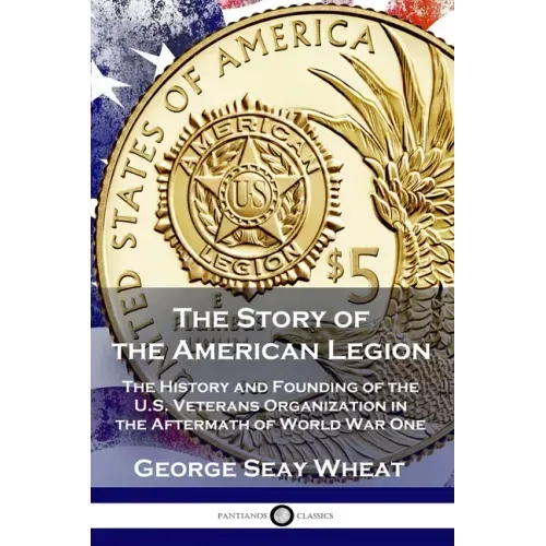 The Story of the American Legion: The History and Founding of the U.S. Veterans Organization in the Aftermath of World War One