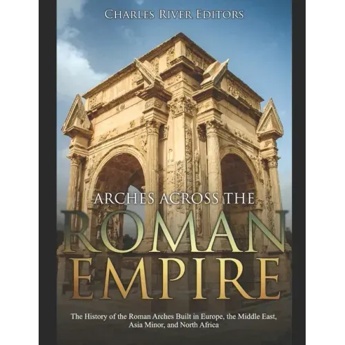 Arches across the Roman Empire: The History of the Roman Arches Built in Europe, the Middle East, Asia Minor, and North Africa