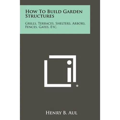 How To Build Garden Structures: Grills, Terraces, Shelters, Arbors, Fences, Gates, Etc.