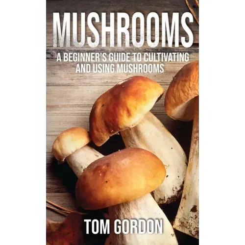 Mushrooms: A Beginner's Guide to Cultivating and Using Mushrooms