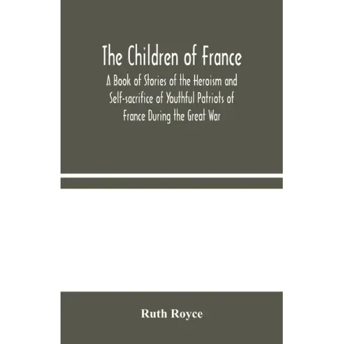 The Children of France: A Book of Stories of the Heroism and Self-sacrifice of Youthful Patriots of France During the Great War