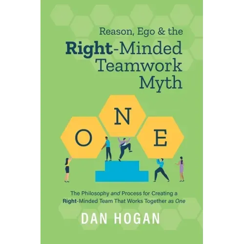 Reason, Ego, & the Right-Minded Teamwork Myth: The Philosophy and Process for Creating a Right-Minded Team That Works Together as One
