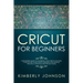 Cricut For Beginners: A Beginner's Guide to Mastering Your Cricut Machine. A Step-by-Step Guide with Illustrated and Detailed Practical Exam