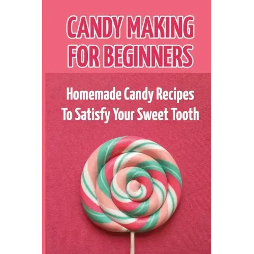 Candy Making For Beginners: Homemade Candy Recipes To Satisfy Your Sweet Tooth